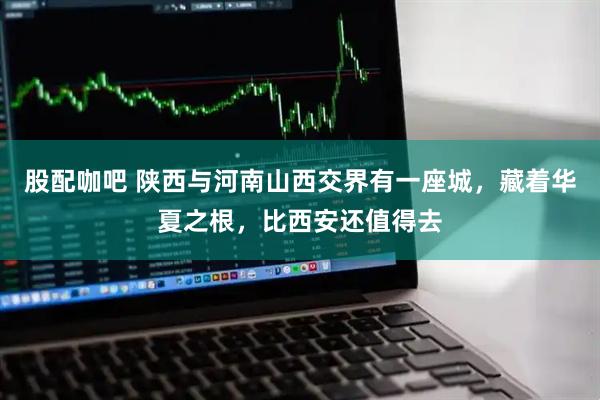 股配咖吧 陕西与河南山西交界有一座城，藏着华夏之根，比西安还值得去
