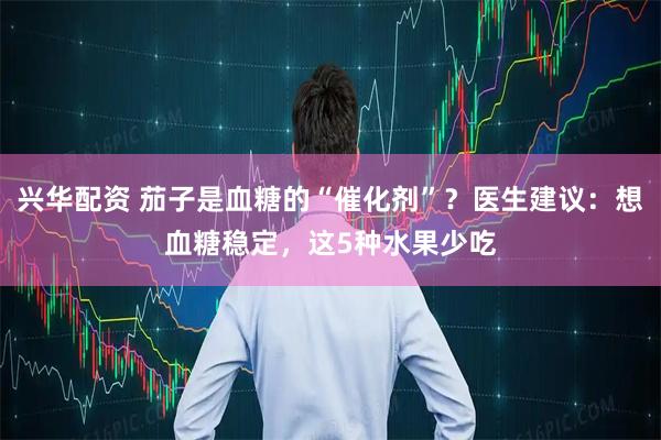 兴华配资 茄子是血糖的“催化剂”？医生建议：想血糖稳定，这5种水果少吃