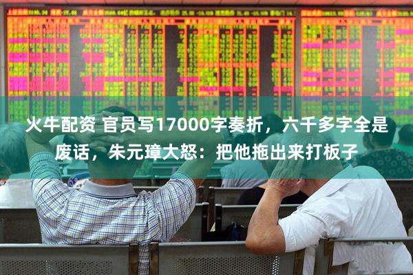 火牛配资 官员写17000字奏折，六千多字全是废话，朱元璋大怒：把他拖出来打板子
